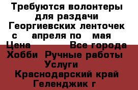 Требуются волонтеры для раздачи Георгиевских ленточек с 30 апреля по 9 мая. › Цена ­ 2 000 - Все города Хобби. Ручные работы » Услуги   . Краснодарский край,Геленджик г.